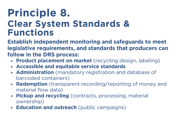 Principle 8 is CLEAR SYSTEM STANDARDS & FUNCTIONS. Establish independent monitoring and safeguards to meet legislative requirements, and standards that producers can follow
in the DRS process:
• Product Placement on Market (recycling design, labeling)
• Accessible and equitable service standards
• Administration (mandatory registration and database of
barcoded containers)
• Redemption (transparent recording/reporting of money and
material flow data)
• Pickup and Recycling (contracts, processing, material
ownership)
• Education and outreach (public campaigns)